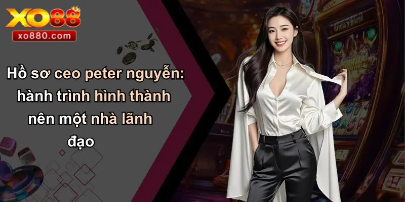 CEO PETER NGUYỄN 1 Hồ sơ ceo peter nguyễn: hành trình hình thành nên một nhà lãnh đạo